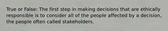 True or False: The first step in making decisions that are ethically responsible is to consider all of the people affected by a decision, the people often called stakeholders.