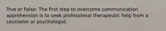 True or False: The first step to overcome communication apprehension is to seek professional therapeutic help from a counselor or psychologist.