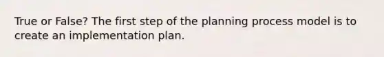 True or False? The first step of the planning process model is to create an implementation plan.