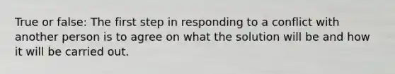 True or false: The first step in responding to a conflict with another person is to agree on what the solution will be and how it will be carried out.