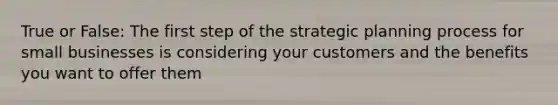 True or False: The first step of the strategic planning process for small businesses is considering your customers and the benefits you want to offer them