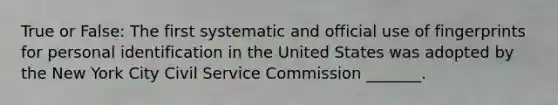 True or False: The first systematic and official use of fingerprints for personal identification in the United States was adopted by the New York City Civil Service Commission _______.