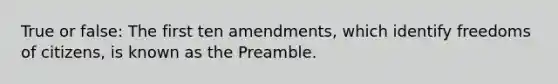 True or false: The first ten amendments, which identify freedoms of citizens, is known as the Preamble.