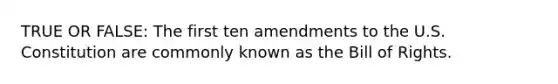 TRUE OR FALSE: The first ten amendments to the U.S. Constitution are commonly known as the Bill of Rights.