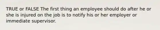 TRUE or FALSE The first thing an employee should do after he or she is injured on the job is to notify his or her employer or immediate supervisor.