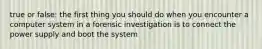 true or false: the first thing you should do when you encounter a computer system in a forensic investigation is to connect the power supply and boot the system