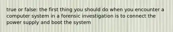 true or false: the first thing you should do when you encounter a computer system in a forensic investigation is to connect the power supply and boot the system