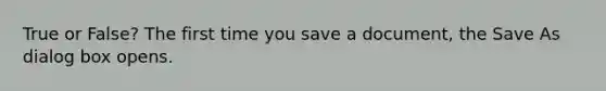 True or False? The first time you save a document, the Save As dialog box opens.