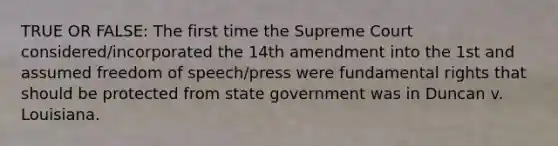 TRUE OR FALSE: The first time the Supreme Court considered/incorporated the 14th amendment into the 1st and assumed freedom of speech/press were fundamental rights that should be protected from state government was in Duncan v. Louisiana.