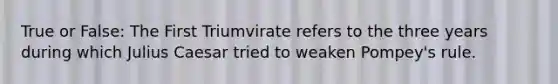 True or False: The First Triumvirate refers to the three years during which Julius Caesar tried to weaken Pompey's rule.