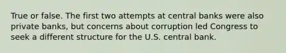 True or false. The first two attempts at central banks were also private banks, but concerns about corruption led Congress to seek a different structure for the U.S. central bank.