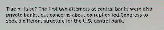 True or false? The first two attempts at central banks were also private banks, but concerns about corruption led Congress to seek a different structure for the U.S. central bank.