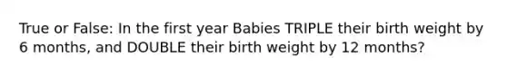 True or False: In the first year Babies TRIPLE their birth weight by 6 months, and DOUBLE their birth weight by 12 months?