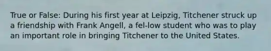 True or False: During his first year at Leipzig, Titchener struck up a friendship with Frank Angell, a fel-low student who was to play an important role in bringing Titchener to the United States.