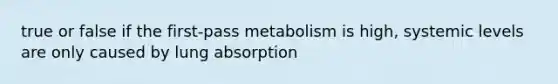 true or false if the first-pass metabolism is high, systemic levels are only caused by lung absorption