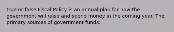 true or false Fiscal Policy is an annual plan for how the government will raise and spend money in the coming year. The primary sources of government funds: