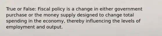 True or False: Fiscal policy is a change in either government purchase or the money supply designed to change total spending in the economy, thereby influencing the levels of employment and output.