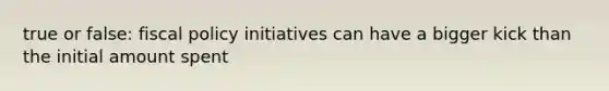 true or false: fiscal policy initiatives can have a bigger kick than the initial amount spent