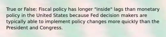 True or False: Fiscal policy has longer "inside" lags than monetary policy in the United States because Fed decision makers are typically able to implement policy changes more quickly than the President and Congress.