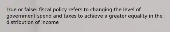 True or false: fiscal policy refers to changing the level of government spend and taxes to achieve a greater equality in the distribution of income