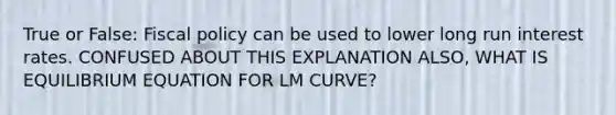 True or False: Fiscal policy can be used to lower long run interest rates. CONFUSED ABOUT THIS EXPLANATION ALSO, WHAT IS EQUILIBRIUM EQUATION FOR LM CURVE?