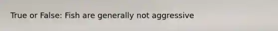 True or False: Fish are generally not aggressive