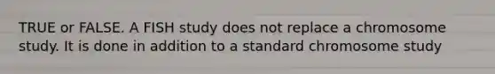 TRUE or FALSE. A FISH study does not replace a chromosome study. It is done in addition to a standard chromosome study