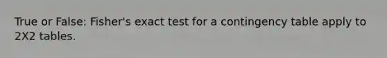 True or False: Fisher's exact test for a contingency table apply to 2X2 tables.