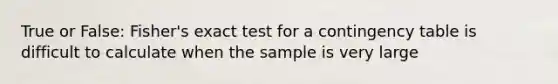 True or False: Fisher's exact test for a contingency table is difficult to calculate when the sample is very large