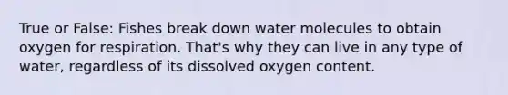 True or False: Fishes break down water molecules to obtain oxygen for respiration. That's why they can live in any type of water, regardless of its dissolved oxygen content.