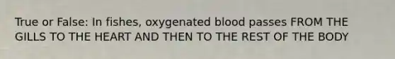 True or False: In fishes, oxygenated blood passes FROM THE GILLS TO THE HEART AND THEN TO THE REST OF THE BODY