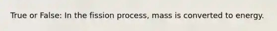 True or False: In the fission process, mass is converted to energy.