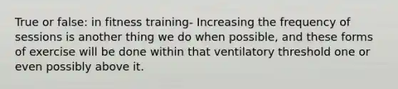 True or false: in fitness training- Increasing the frequency of sessions is another thing we do when possible, and these forms of exercise will be done within that ventilatory threshold one or even possibly above it.