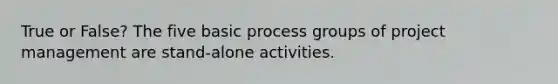 True or False? The five basic process groups of <a href='https://www.questionai.com/knowledge/knITbRryhO-project-management' class='anchor-knowledge'>project management</a> are stand-alone activities.