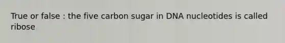 True or false : the five carbon sugar in DNA nucleotides is called ribose