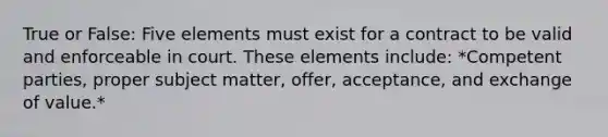 True or False: Five elements must exist for a contract to be valid and enforceable in court. These elements include: *Competent parties, proper subject matter, offer, acceptance, and exchange of value.*