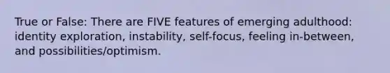 True or False: There are FIVE features of emerging adulthood: identity exploration, instability, self-focus, feeling in-between, and possibilities/optimism.