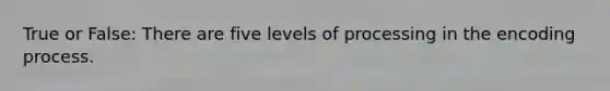 True or False: There are five levels of processing in the encoding process.