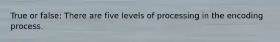 True or false: There are five levels of processing in the encoding process.