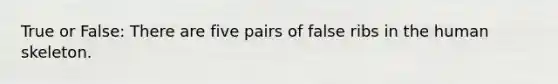 True or False: There are five pairs of false ribs in the human skeleton.