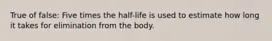 True of false: Five times the half-life is used to estimate how long it takes for elimination from the body.