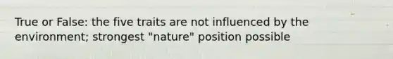 True or False: the five traits are not influenced by the environment; strongest "nature" position possible