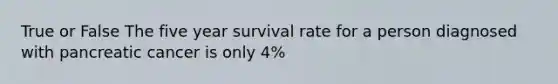 True or False The five year survival rate for a person diagnosed with pancreatic cancer is only 4%