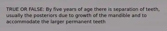 TRUE OR FALSE: By five years of age there is separation of teeth, usually the posteriors due to growth of the mandible and to accommodate the larger permanent teeth