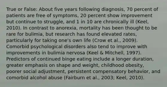 True or False: About five years following diagnosis, 70 percent of patients are free of symptoms, 20 percent show improvement but continue to struggle, and 1 in 10 are chronically ill (Keel, 2010). In contrast to anorexia, mortality has been thought to be rare for bulimia, but research has found elevated rates, particularly for taking one's own life (Crow et al., 2009). Comorbid psychological disorders also tend to improve with improvements in bulimia nervosa (Keel & Mitchell, 1997). Predictors of continued binge eating include a longer duration, greater emphasis on shape and weight, childhood obesity, poorer social adjustment, persistent compensatory behavior, and comorbid alcohol abuse (Fairburn et al., 2003; Keel, 2010).