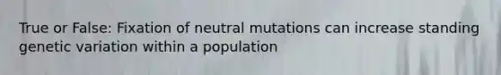 True or False: Fixation of neutral mutations can increase standing genetic variation within a population