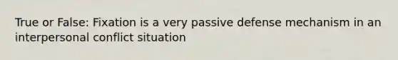 True or False: Fixation is a very passive defense mechanism in an interpersonal conflict situation