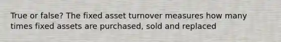 True or false? The fixed asset turnover measures how many times fixed assets are purchased, sold and replaced