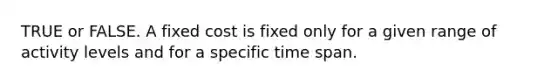 TRUE or FALSE. A fixed cost is fixed only for a given range of activity levels and for a specific time span.