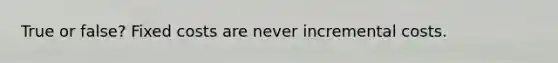 True or false? Fixed costs are never incremental costs.